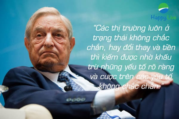 “Các thị trường luôn ở trạng thái không chắc chắn, hay đổi thay và tiền thì kiếm được nhờ khấu trừ những yếu tố rõ ràng và cược trên các yếu tố không chắc chắn.” – George Soros