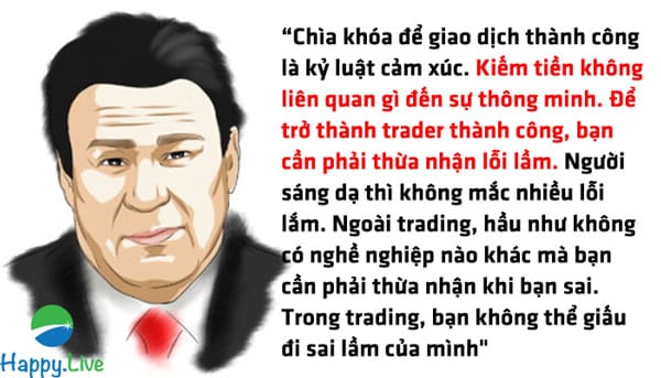 “Chìa khóa để giao dịch thành công là kỷ luật cảm xúc. Kiếm tiền không liên quan gì đến sự thông minh. Để trở thành trader thành công, bạn cần phải thừa nhận lỗi lầm. Người sáng dạ thì không mắc nhiều lỗi lắm. Ngoài trading, hầu như không có nghề nghiệp nào khác mà bạn cần phải thừa nhận khi bạn sai. Trong trading, bạn không thể giấu đi sai lầm của mình"